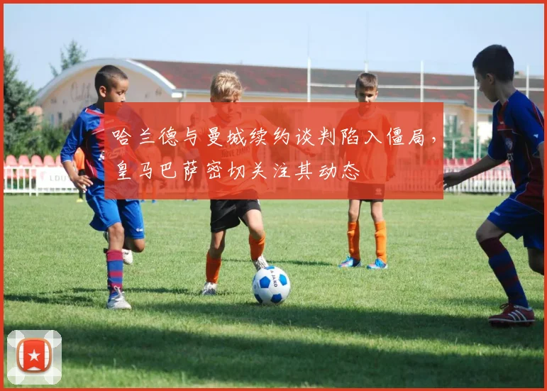 哈兰德与曼城续约谈判陷入僵局，皇马巴萨密切关注其动态