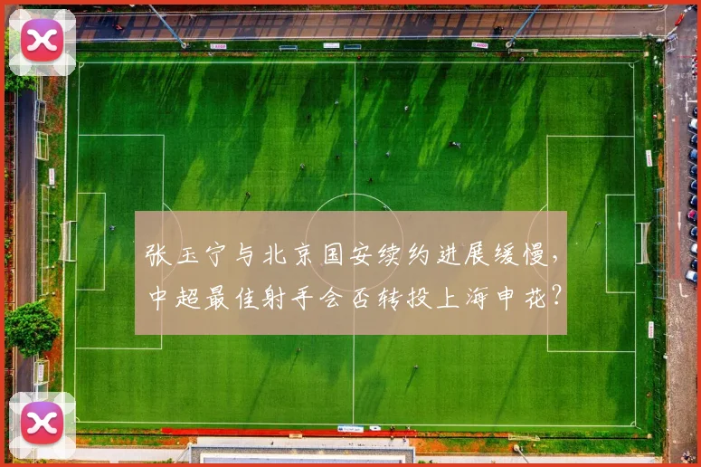 张玉宁与北京国安续约进展缓慢，中超最佳射手会否转投上海申花？