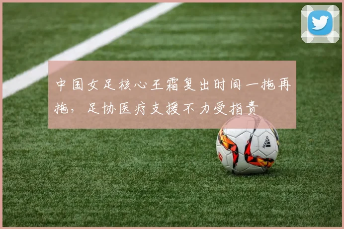 中国女足核心王霜复出时间一拖再拖,足协医疗支援不力受指责
