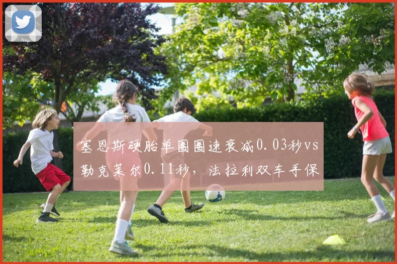塞恩斯硬胎单圈圈速衰减0.03秒vs勒克莱尔0.11秒,法拉利双车手保胎能力天壤之别