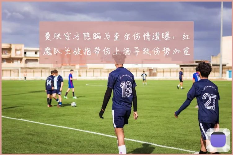 曼联官方隐瞒马奎尔伤情遭曝，红魔队长被指带伤上场导致伤势加重