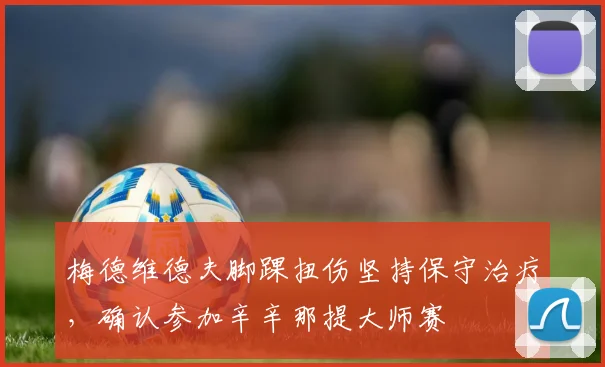 梅德维德夫脚踝扭伤坚持保守治疗,确认参加辛辛那提大师赛